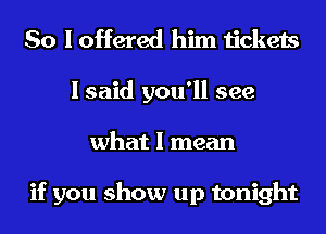 So I offered him tickets
I said you'll see
what I mean

if you show up tonight