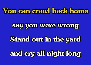 You can crawl back home
say you were wrong
Stand out in the yard

and cry all night long