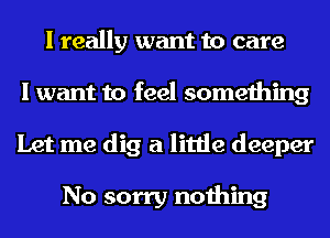 I really want to care
I want to feel something
Let me dig a little deeper

No sorry nothing