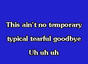 This ain't no temporary

typical tearful goodbye
Uh uh uh