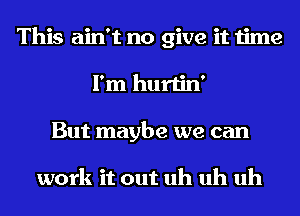 This ain't no give it time
I'm hurtin'
But maybe we can

work it out uh uh uh