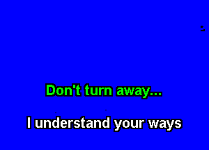 Don't turn away...

I understand your ways