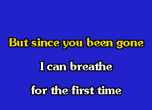 But since you been gone

I can breathe

for the first time