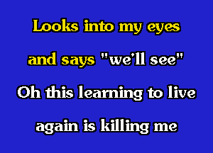 Looks into my eyes
and says we'll see
Oh this learning to live

again is killing me