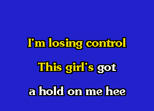 I'm losing control

This girl's got

a hold on me hee