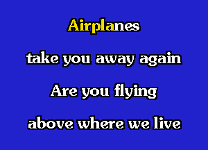 Airplanes

take you away again

Are you flying

above where we live