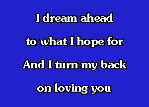 I dream ahead

to what I hope for

And I tum my back

on loving you