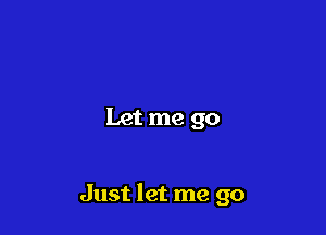 Let me go

Just let me go