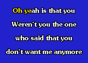 Oh yeah is that you
Weren't you the one
who said that you

don't want me anymore