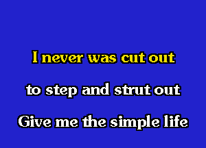 I never was cut out
to step and strut out

Give me the simple life
