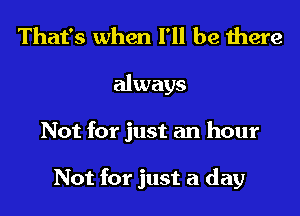 That's when I'll be there
always
Not for just an hour

Not for just a day