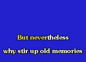But nevertheless

why stir up old memories