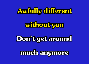 Awfully different

without you

Don't get around

much anymore