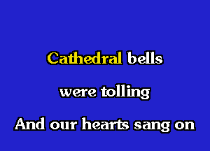 Cathedral bells

were tolling

And our hearts sang on
