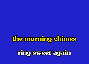 the morning chimes

ring sweet again