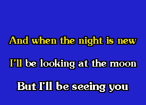 And when the night is new

I'll be looking at the moon

But I'll be seeing you