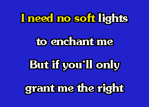 I need no soft lights

to enchant me
But if you'll only

grant me the right