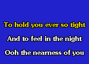 To hold you ever so tight
And to feel in the night

Ooh the nearness of you