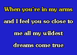 When you're in my arms
and I feel you so close to
me all my wildest

dreams come true