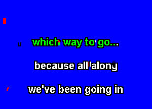 which way to go...

because all'along

we've been going in