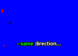 - same direction...