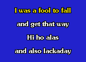 l was a fool to fall

and get that way
Hi ho alas

and also lackaday