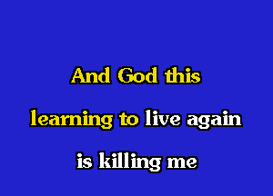 And God ibis

learning to live again

is killing me