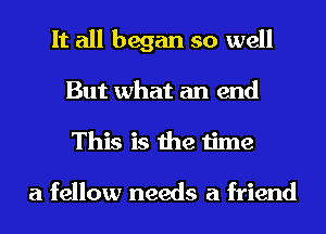 It all began so well
But what an end
This is the time

a fellow needs a friend