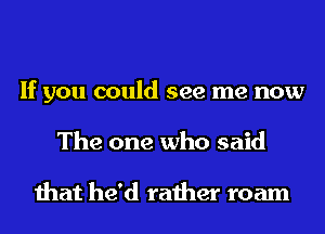 If you could see me now
The one who said

that he'd rather roam