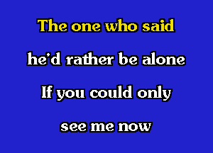 The one who said

he'd rather be alone

If you could only

see me now