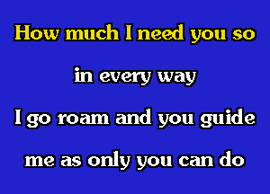 How much I need you so
in every way
I go roam and you guide

me as only you can do