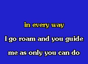 in every way

Igo roam and you guide

me as only you can do