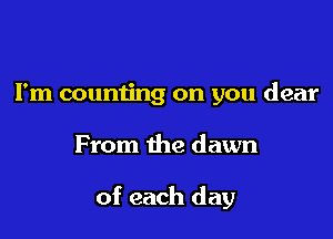 I'm counting on you dear

From the dawn

of each day