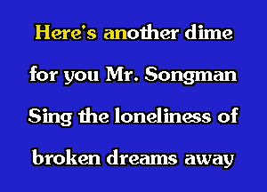 Here's another dime
for you Mr. Songman
Sing the loneliness of

broken dreams away