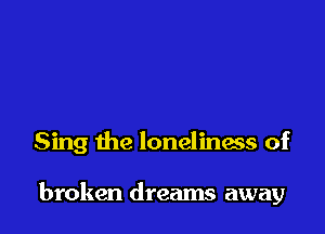 Sing the loneliness of

broken dreams away