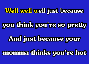 Well well well just because
you think you're so pretty
And just because your

momma thinks you're hot