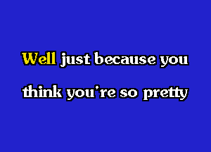 Well just because you

think you're so pretty