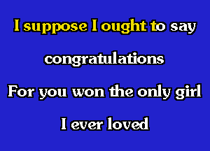 I suppose I ought to say
congratulations
For you won the only girl

I ever loved