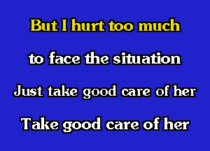But I hurt too much
to face the situation

Just take good care of her

Take good care of her