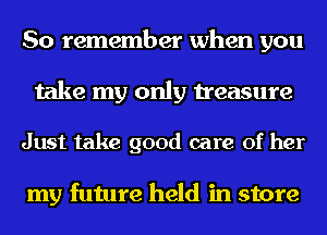 So remember when you
take my only treasure

Just take good care of her

my future held in store