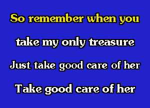 So remember when you
take my only treasure

Just take good care of her

Take good care of her
