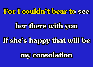 For I couldn't bear to see
her there with you

If she's happy that will be

my consolation