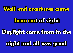 Well and creatures came
from out of sight
Daylight came from in the

night and all was good
