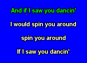 And if I saw you dancin'

I would spin you around

spin you around

If I saw you dancin'