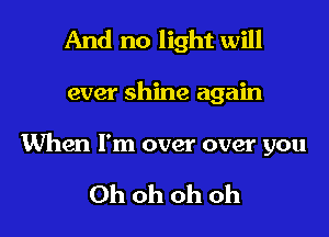 And no light will

ever shine again

When I'm over over you

Ohohohoh