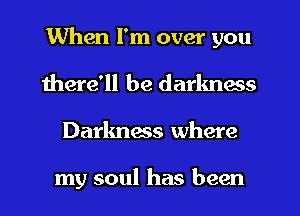 When I'm over you
there'll be darkness
Darkness where

my soul has been