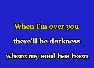When I'm over you
there'll be darkness

where my soul has been