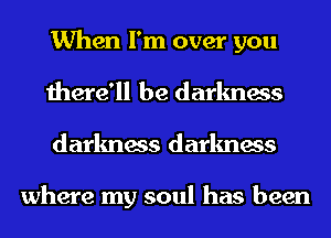 When I'm over you
there'll be darkness
darkness darkness

where my soul has been