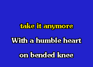 take it anymore

With a humble heart

on bended knee l