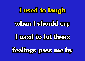 I used to laugh

when I should cry

I used to let these

feelings pass me by